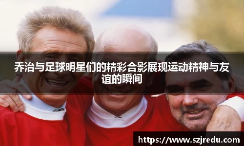 乔治与足球明星们的精彩合影展现运动精神与友谊的瞬间